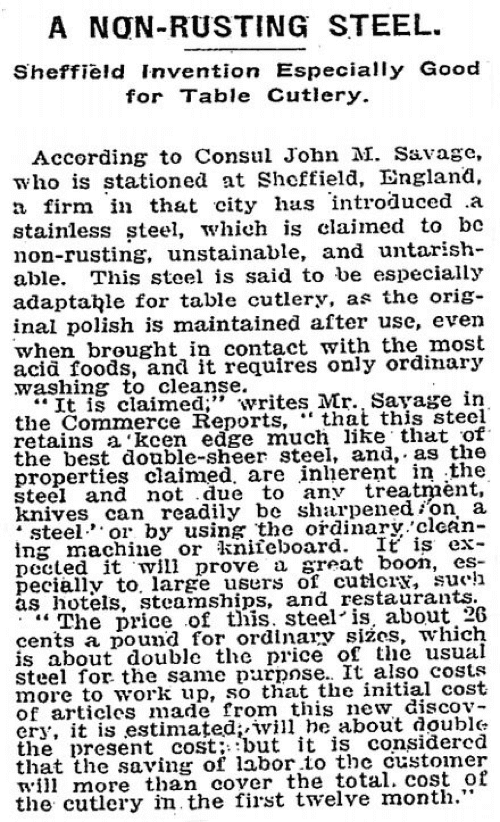 "A Non-Rusting Steel  Sheffield Invention Especially Good for Cutlery" "According to Consul John M Savage, who is stationed at Sheffield, England, a firm in that city has introduced a stainless steel, which is claimed to be non-rusting, unstainable and untarnishable. This steel is said to be especially adaptable for table cutlery, as the original polish is maintained after use, even when brought in contact with the most acid foods and it requires only ordinary washing to cleanse."
